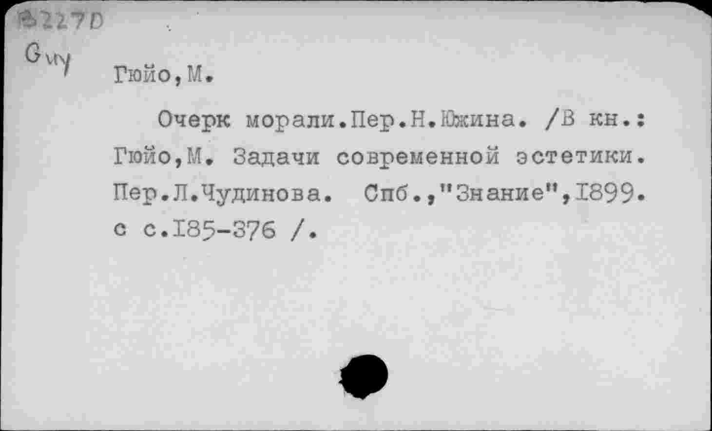 ﻿•70
б \(\1
Гюйо,М.
Очерк морали.Пер.Н.Южина. /В кн.: Гюйо,М. Задачи современной эстетики. Пер.Л.Чудинова. Спб.»"Знание",1899» с с.185-376 /.